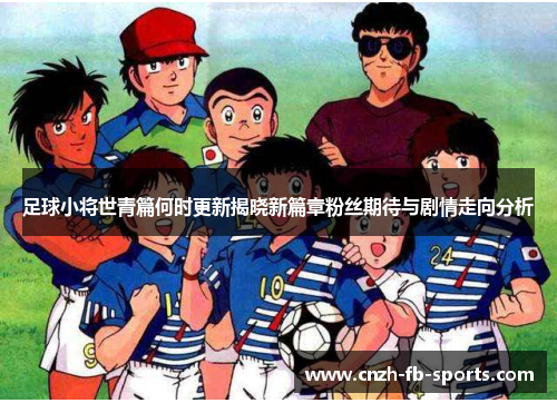 足球小将世青篇何时更新揭晓新篇章粉丝期待与剧情走向分析