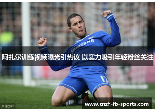阿扎尔训练视频曝光引热议 以实力吸引年轻粉丝关注