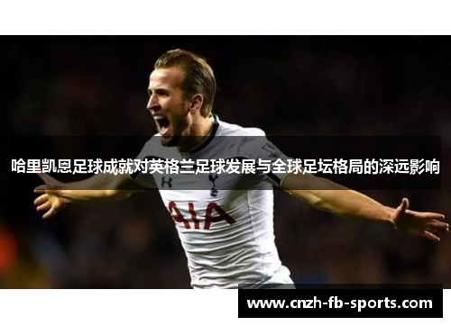 哈里凯恩足球成就对英格兰足球发展与全球足坛格局的深远影响 哈里凯恩足球成就对英格兰足球发展与全球足坛格局的深远影响