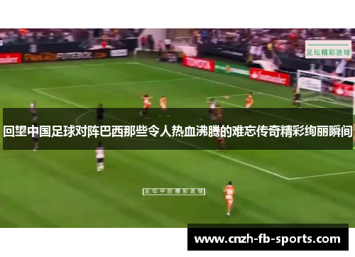 回望中国足球对阵巴西那些令人热血沸腾的难忘传奇精彩绚丽瞬间 回望中国足球对阵巴西那些令人热血沸腾的难忘传奇精彩绚丽瞬间
