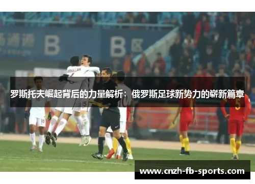 罗斯托夫崛起背后的力量解析:俄罗斯足球新势力的崭新篇章 罗斯托夫崛起背后的力量解析:俄罗斯足球新势力的崭新篇章
